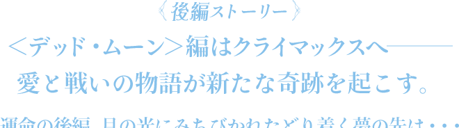 ＜後編ストーリー＞＜デッド・ムーン＞編はクライマックスへ――― 愛と戦いの物語が新たな奇跡を起こす。運命の後編、月の光にみちびかれたどり着く夢の先は・・・